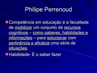 Philipe Perrenoud Competência em educação é a faculdade de  mobilizar  um conjunto de  recursos cognitivos  –  como saberes, habilidades e informações  – para  solucionar  com  pertinência e eficácia  uma série de  situações . Habilidade- É o saber fazer 