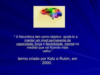 " A Neuróbica tem como objetivo  ajudá-lo a  manter um nível permanente de capacidade, força  e  flexibilidade  mental  na medida que vai ficando mais velho." termo criado por Katz e Rubin, em 2000.  