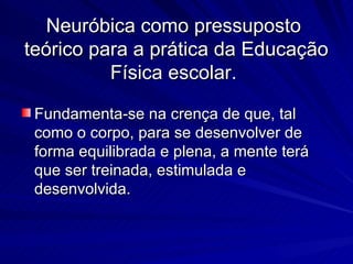 Neuróbica  como pressuposto  teórico para a prática da Educação Física escolar.  Fundamenta-se na crença de que, tal como o corpo, para se desenvolver de forma equilibrada e plena, a mente terá que ser treinada, estimulada e desenvolvida. 