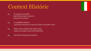 Context Històric
1945

fi 2a guerra mundial
-país devastat per la guerra
-situació de misèria

1946

1a república italiana
-primeres eleccions en que les dones van poder votar

1949

Itàlia esdevé aliada dels estats units
-suport econòmic sota el pla Marshall

1950

inici del creixement econòmic

 