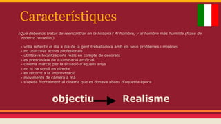 Característiques
¿Qué debemos tratar de reencontrar en la historia? Al hombre, y al hombre más humilde.(frase de
roberto rossellini)
-

volia reflectir el dia a dia de la gent treballadora amb els seus problemes i misèries
no utilitzava actors profesionals
utilitzava localitzacions reals en compte de decorats
es prescindeix de il·luminació artificial
cinema marcat per la situació d’aquells anys
no hi ha soroll en directe
es recorre a la improvtzació
moviments de càmera a mà
s’oposa frontalment al cinema que es donava abans d’aquesta època

objectiu

Realisme

 