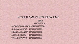 NEOREALISME VS NEOLIBERALISME
KELOMPOK 8 :
BILQIS OKTAVIANI PUTRI (071311233061)
LUQMAN SAPUTRO (071311233062)
DIDANG ALEXANDER (071311233064)
AUDITA CHIQUITA (071311233065)
YUNIA DAMAYANTI (071311233066)
KELASA
 