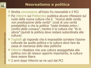 Neorealismo e politica

                                     Stretta connessione all’inizio fra neorealisti e il PCI
                                     Poi Vittorini sul Politecnico pubblica alcune riflessioni sul
                                      ruolo della nuova cultura che è "ricerca della verità,
                                      non predicazione della verità" (cioè di una verità
                                      prestabilita) e che la politica "resta limitata entro i
                                      confini della cronaca", mentre è la cultura che "fa la
                                      storia" (quindi la politica deve restare subordinata alla
www.polovalboite.it/didattica.htm




                                      cultura)
                                     Togliatti gli risponde che è impossibile scindere l’azione
                                      culturale da quella politica e la cultura deve fare da
                                      cassa di risonanza delle idee politiche
                                     Vittorini ribadisce che una cultura assoggettata alla
                                      politica non dà nessun apporto importante, la cultura
                                      deve essere libera
                                     2 anni dopo Vittorini se ne uscì dal PCI
 