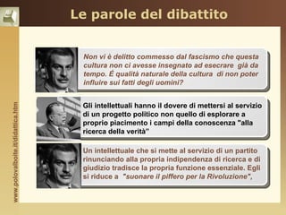 Le parole del dibattito


                                             Non vi è delitto commesso dal fascismo che questa
                                             cultura non ci avesse insegnato ad esecrare già da
                                    temi     tempo. É qualità naturale della cultura di non poter
                                             influire sui fatti degli uomini?


                                             Gli intellettuali hanno il dovere di mettersi al servizio
www.polovalboite.it/didattica.htm




                                             di un progetto politico non quello di esplorare a
                                    lingua   proprio piacimento i campi della conoscenza "alla
                                             ricerca della verità”

                                             Un intellettuale che si mette al servizio di un partito
                                             rinunciando alla propria indipendenza di ricerca e di
                                    generi   giudizio tradisce la propria funzione essenziale. Egli
                                             si riduce a "suonare il piffero per la Rivoluzione",
 
