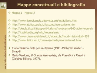 Mappe concettuali e bibliografia
                                     Mappa 1 Mappa 2

                                       http://www.librodiscuola.altervista.org/lettitaliano.html
                                       http://www.atuttascuola.it/riassunti/neorealismo.htm
                                       http://skuola.tiscali.it/appunti-italiano/novecento/900-autori-opere/vitto
                                       http://it.wikipedia.org/wiki/Neorealismo
www.polovalboite.it/didattica.htm




                                       http://www.cinemadelsilenzio.it/index.php?mod=history&id=555
                                       http://www.italica.rai.it/cinema/schede/neorealismo1.htm

                                     Il neorealismo nella poesia italiana (1941-1956) Siti Walter –
                                      Einaudi
                                     Mario Verdone, Il Cinema Neorealista, da Rossellini a Pasolini
                                      (Celebes Editore, 1977).
 