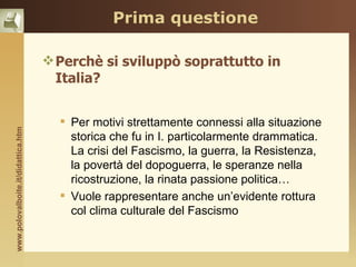 Prima questione

                                     Perchè si sviluppò soprattutto in
                                      Italia?


                                       Per motivi strettamente connessi alla situazione
www.polovalboite.it/didattica.htm




                                        storica che fu in I. particolarmente drammatica.
                                        La crisi del Fascismo, la guerra, la Resistenza,
                                        la povertà del dopoguerra, le speranze nella
                                        ricostruzione, la rinata passione politica…
                                       Vuole rappresentare anche un’evidente rottura
                                        col clima culturale del Fascismo
 