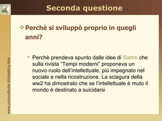 Seconda questione

                                     Perchè si sviluppò proprio in quegli
                                     anni?


                                       Perchè prendeva spunto dalle idee di Sartre che
www.polovalboite.it/didattica.htm




                                        sulla rivista “Tempi moderni” proponeva un
                                        nuovo ruolo dell’intellettuale, più impegnato nel
                                        sociale e nella ricostruzione. La sciagura della
                                        ww2 ha dimostrato che se l’intellettuale è muto il
                                        mondo è destinato a suicidarsi
 