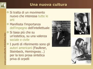 Una nuova cultura

                                     Si tratta di un movimento
                                      nuovo che interessa tutte le
                                      arti
                                     Manifesta l’importanza
                                      dell’impegno dell’intellettuale
                                     Si basa più che su
www.polovalboite.it/didattica.htm




                                      un’estetica, su una valenza
                                      sociale e civile
                                     I punti di riferimento sono gli
                                      autori americani (Faulkner,
                                      Steinbeck, Hemingway…)
                                      per la loro prosa sintetica
                                      priva di orpelli
 