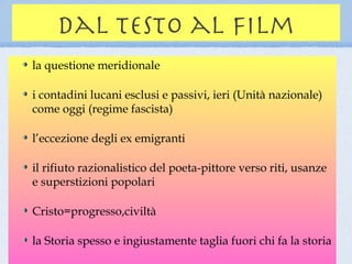 dal testo al film
la questione meridionale

i contadini lucani esclusi e passivi, ieri (Unità nazionale)
come oggi (regime fascista)

l’eccezione degli ex emigranti

il rifiuto razionalistico del poeta-pittore verso riti, usanze
e superstizioni popolari

Cristo=progresso,civiltà

la Storia spesso e ingiustamente taglia fuori chi fa la storia
 