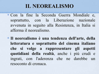 IL NEOREALISMO
Con la fine la Seconda Guerra Mondiale e,
soprattutto, con la Liberazione nazionale
avvenuta in seguito alla Resistenza, in Italia si
afferma il neorealismo.
Il neorealismo è una tendenza dell'arte, della
letteratura e soprattutto del cinema italiano
che si volge a rappresentare gli aspetti
quotidiani della realtà, anche i più crudi e
ingrati, con l'aderenza che ne darebbe un
resoconto di cronaca.
 