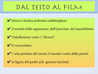 DAL TESTO AL FILM
feroce e ironica polemica antiborghese

il mondo delle apparenze, dell’ipocrisia, del maschilismo

l’intolleranza verso i “diversi”

il voyeurismo

l’ arte perduta del tacere; il mondo vuoto delle parole

la figura del padre (cfr. gerarca fascista)
 
