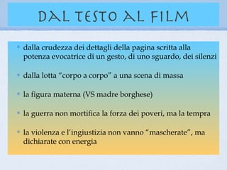 dal testo al film
dalla crudezza dei dettagli della pagina scritta alla
potenza evocatrice di un gesto, di uno sguardo, dei silenzi

dalla lotta “corpo a corpo” a una scena di massa

la figura materna (VS madre borghese)

la guerra non mortifica la forza dei poveri, ma la tempra

la violenza e l’ingiustizia non vanno “mascherate”, ma
dichiarate con energia
 