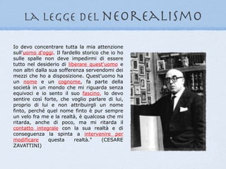 la legge del neorealismo

Io devo concentrare tutta la mia attenzione
sull'uomo d'oggi. Il fardello storico che io ho
sulle spalle non deve impedirmi di essere
tutto nel desiderio di liberare quest'uomo e
non altri dalla sua sofferenza servendomi dei
mezzi che ho a disposizione. Quest'uomo ha
un nome e un cognome, fa parte della
società in un mondo che mi riguarda senza
equivoci e io sento il suo fascino, lo devo
sentire così forte, che voglio parlare di lui,
proprio di lui e non attribuirgli un nome
finto, perché quel nome finto è pur sempre
un velo fra me e la realtà, è qualcosa che mi
ritarda, anche di poco, ma mi ritarda il
contatto integrale con la sua realtà e di
conseguenza la spinta a intervenire per
modificare      questa    realtà."    (CESARE
ZAVATTINI)
 