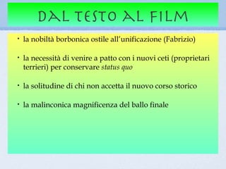 dal testo al film
•   la nobiltà borbonica ostile all’unificazione (Fabrizio)

•   la necessità di venire a patto con i nuovi ceti (proprietari
    terrieri) per conservare status quo

•   la solitudine di chi non accetta il nuovo corso storico

•   la malinconica magnificenza del ballo finale
 