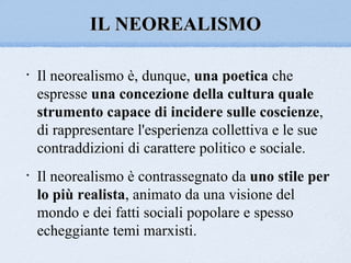 IL NEOREALISMO

•   Il neorealismo è, dunque, una poetica che
    espresse una concezione della cultura quale
    strumento capace di incidere sulle coscienze,
    di rappresentare l'esperienza collettiva e le sue
    contraddizioni di carattere politico e sociale.
•   Il neorealismo è contrassegnato da uno stile per
    lo più realista, animato da una visione del
    mondo e dei fatti sociali popolare e spesso
    echeggiante temi marxisti.
 