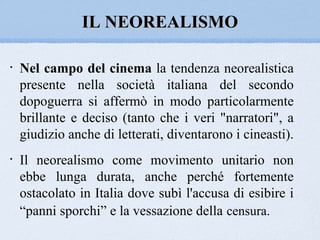 IL NEOREALISMO

•   Nel campo del cinema la tendenza neorealistica
    presente nella società italiana del secondo
    dopoguerra si affermò in modo particolarmente
    brillante e deciso (tanto che i veri "narratori", a
    giudizio anche di letterati, diventarono i cineasti).
•   Il neorealismo come movimento unitario non
    ebbe lunga durata, anche perché fortemente
    ostacolato in Italia dove subì l'accusa di esibire i
    “panni sporchi” e la vessazione della censura.
 