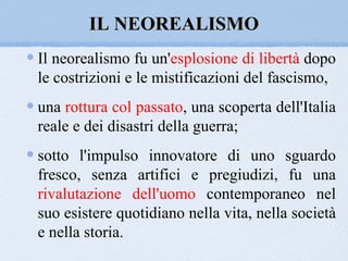 IL NEOREALISMO
Il neorealismo fu un'esplosione di libertà dopo
le costrizioni e le mistificazioni del fascismo,
una rottura col passato, una scoperta dell'Italia
reale e dei disastri della guerra;
sotto l'impulso innovatore di uno sguardo
fresco, senza artifici e pregiudizi, fu una
rivalutazione dell'uomo contemporaneo nel
suo esistere quotidiano nella vita, nella società
e nella storia.
 