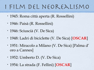 i film del neorealismo
•   1945: Roma città aperta (R. Rossellini)
•   1946: Paisà (R. Rossellini)
•   1946: Sciuscià (V. De Sica)
•   1948: Ladri di biciclette (V. De Sica) [OSCAR]
•   1951: Miracolo a Milano (V. De Sica) [Palma d’
    oro a Cannes]
•   1952: Umberto D. (V. De Sica)
•   1954: La strada (F. Fellini) [OSCAR]
 