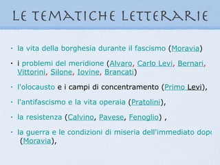 le tematiche letterarie
•   la vita della borghesia durante il fascismo (Moravia)
•   i problemi del meridione (Alvaro, Carlo Levi, Bernari,
    Vittorini, Silone, Iovine, Brancati)
•   l'olocausto e i campi di concentramento (Primo Levi),
•   l'antifascismo e la vita operaia (Pratolini),
•   la resistenza (Calvino, Pavese, Fenoglio) ,
•   la guerra e le condizioni di miseria dell'immediato dopogu
     (Moravia),
 