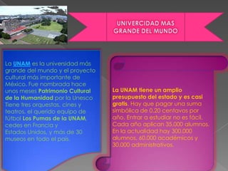 .




    La UNAM es la universidad más
    grande del mundo y el proyecto
    cultural más importante de
    México. Fue nombrada hace
    unos meses Patrimonio Cultural   La UNAM tiene un amplio
    de la Humanidad por la Unesco    presupuesto del estado y es casi
    Tiene tres orquestas, cines y    gratis. Hay que pagar una suma
    teatros, el querido equipo de    simbólica de 0,20 centavos por
    fútbol Los Pumas de la UNAM,     año. Entrar a estudiar no es fácil.
    cedes en Francia y               Cada año aplican 35.000 alumnos.
    Estados Unidos, y más de 30      En la actualidad hay 300.000
    museos en todo el país.          alumnos, 60.000 académicos y
                                     30.000 administrativos.
 