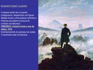 ROMANTICISMO ALEMÁN A paisaxe tamén ten un grande protagonismo. Atopámonos con figuras ailladas fronte a unha paisaxe romántica e inmensa que plasma a procura do contacto coa Natureza. FRIEDRICH. Viaxeiro fronte o mar de néboa. 1818. Ensimismamento do persoaxe de costas. O sentimento está na Natureza. 