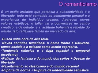 É un estilo artístico que potencia a subxectividade e a libertade, todo está sometido ao sentimento persoal e a experiencia do individuo creador. Aparecen novos valores estéticos, o taller vai a convertirse no centro creativo  e de debate, e a  actitude bohemia e rebelde do artista, isto refléxase tamén no mercado da arte. Busca unha obra de arte total. Novos contidos temáticos: o home fronte a Natureza, temas sociais e a paisaxe como medio expresivo. Tendencia reflexiva e a fuga espacial e temporal (exotismo). Reflexo  da fantasía e do mundo dos soños + Desexo de libertade. Rexeitamento ao clasicismo e do mundo racional. Ruptura da norma + Ruptura da uniformidade estilística. O romanticismo 