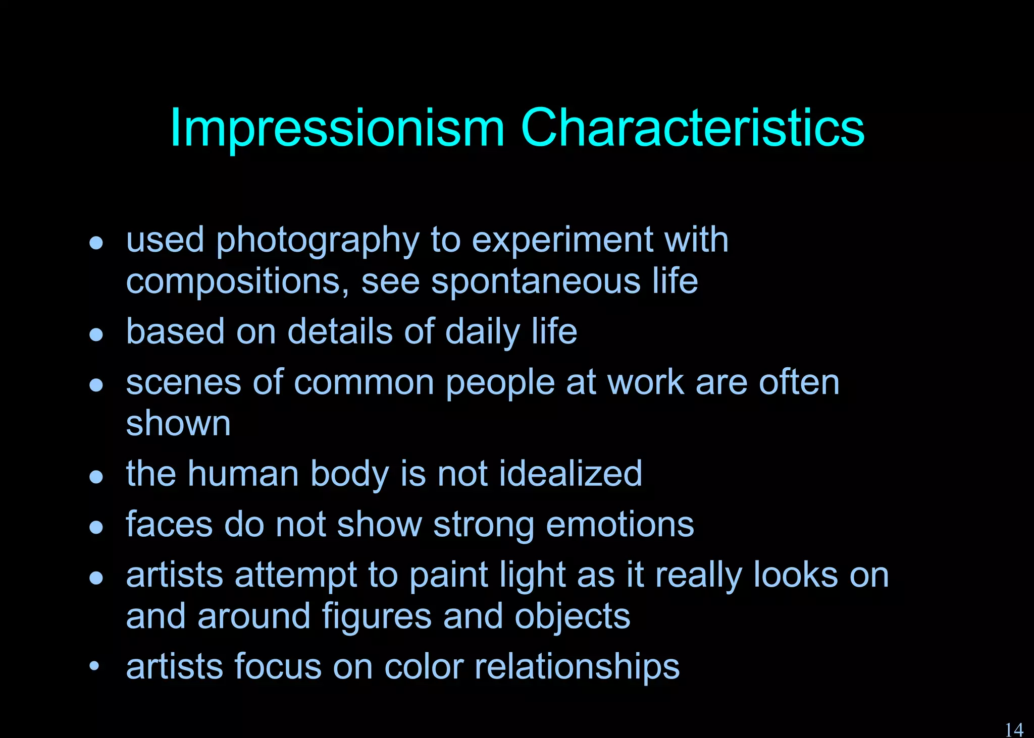 Impressionism Characteristics used photography to experiment with compositions, see spontaneous life based on details of daily life scenes of common people at work are often shown the human body is not idealized faces do not show strong emotions artists attempt to paint light as it really looks on and around figures and objects artists focus on color relationships