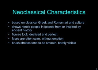 Neoclassical Characteristics based on classical Greek and Roman art and culture shows heroic people in scenes from or inspired by ancient history figures look idealized and perfect faces are often calm, without emotion brush strokes tend to be smooth, barely visible