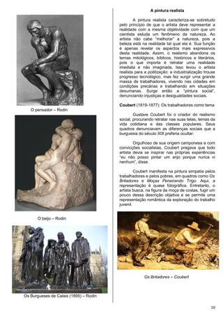 10
O pensador – Rodin
O beijo – Rodin
Os Burgueses de Calais (1895) – Rodin
A pintura realista
A pintura realista caracteriza-se sobretudo
pelo princípio de que o artista deve representar a
realidade com a mesma objetividade com que um
cientista estuda um fenômeno da natureza. Ao
artista não cabe “melhorar” a natureza, pois a
beleza está na realidade tal qual ela é. Sua função
é apenas revelar os aspectos mais expressivos
desta realidade. Assim, o realismo abandona os
temas mitológicos, bíblicos, históricos e literários,
pois o que importa é retratar uma realidade
imediata e não imaginada. Isso levou o artista
realista para a politização: a industrialização trouxe
progresso tecnológico, mas fez surgir uma grande
massa de trabalhadores, vivendo nas cidades em
condições precárias e trabalhando em situações
desumanas. Surge então a “pintura social”,
denunciando injustiças e desigualdades sociais.
Coubert (1819-1877): Os trabalhadores como tema
Gustave Coubert foi o criador do realismo
social, procurando retratar nas suas telas, temas da
vida cotidiana e das classes populares. Seus
quadros denunciavam as diferenças sociais que a
burguesia do século XIX preferia ocultar.
Orgulhoso de sua origem camponesa e com
convicções socialistas, Coubert pregava que todo
artista devia se inspirar nas próprias experiências
“eu não posso pintar um anjo porque nunca vi
nenhum”, disse.
Coubert manifesta na pintura simpatia pelos
trabalhadores e pelos pobres, em quadros como Os
Britadores e Moças Peneirando Trigo. Aqui, a
representação é quase fotográfica. Entretanto, o
artista busca, na figura da moça de costas, fugir um
pouco dessa descrição objetiva e se permite uma
representação romântica da exploração do trabalho
juvenil.
Os Britadores – Coubert
 