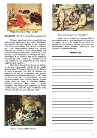 11
Moças Peneirando Trigo – Coubert
Manet (1832-1883): O precursor do impressionismo
Édouard Manet pertencia a uma família rica
da burguesia parisiense e, ao contrário de Coubert,
seu realismo não tem intenções sociais, refletindo
mais um ar aristocrático. Sua carreira foi marcada
por obras convencionais dentro das normas
clássicas da pintura e obras desafiadoras que
rompiam com o academicismo. Entre essas, a que
provocou maior escândalo foi “Almoço na Relva”,
que chegou a ser recusada pelo júri da Exposição
Francesa de 1863”. Trata-se da representação de
uma mulher nua em companhia de dois homens
elegantemente vestidos”.
No entanto descobriu-se depois que tratava-
se de uma transposição realista de um quadro
renascentista, “O Concerto Campestre”, de Ticiano.
O quadro é inovador pelo clima de realidade que
apresenta, já que os personagens são pessoas
conhecidas da sociedade parisiense, e não seres
lendários como na obra renascentista: Victorine
Meurend (modelo muito famosa à época), Eugene
Manet (irmão do pintor) e Ferdinand Leenhoff
(escultor parisiense). Além disso, o quadro
apresenta uma composição elaborada: ao fundo,
saindo da água, está uma figura identificada como
Vênus e mais à frente, uma natureza morta.
Almoço na Relva, de Manet (1863).
O Concerto Campestre, de Ticiano (1510).
Neste quadro, o centro de interesse está na
luminosidade que a cena ganha com a figura nua
da modelo. A obra de Manet foi importante na
medida em que inovou a pintura, dando-lhe uma
luminosidade mais intensa, tornando-o um
precursor do impressionismo.
ANOTAÇÕES
________________________________
________________________________
________________________________
________________________________
________________________________
________________________________
________________________________
________________________________
________________________________
________________________________
________________________________
________________________________
________________________________
________________________________
________________________________
________________________________
________________________________
________________________________
________________________________
________________________________
________________________________
________________________________
________________________________
_______________________________
 
