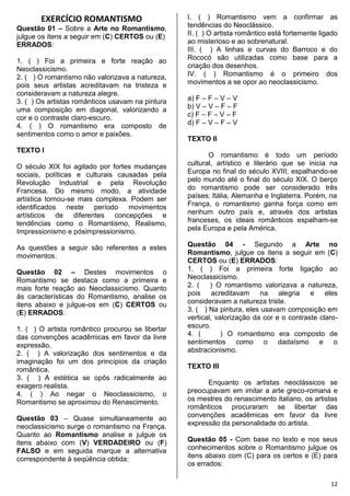 12
EXERCÍCIO ROMANTISMO
Questão 01 – Sobre a Arte no Romantismo,
julgue os itens a seguir em (C) CERTOS ou (E)
ERRADOS:
1. ( ) Foi a primeira e forte reação ao
Neoclassicismo.
2. ( ) O romantismo não valorizava a natureza,
pois seus artistas acreditavam na tristeza e
consideravam a natureza alegre.
3. ( ) Os artistas românticos usavam na pintura
uma composição em diagonal, valorizando a
cor e o contraste claro-escuro.
4. ( ) O romantismo era composto de
sentimentos como o amor e paixões.
TEXTO I
O século XIX foi agitado por fortes mudanças
sociais, políticas e culturais causadas pela
Revolução Industrial e pela Revolução
Francesa. Do mesmo modo, a atividade
artística tornou-se mais complexa. Podem ser
identificados neste período movimentos
artísticos de diferentes concepções e
tendências como o Romantismo, Realismo,
Impressionismo e pósimpressionismo.
As questões a seguir são referentes a estes
movimentos.
Questão 02 – Destes movimentos o
Romantismo se destaca como a primeira e
mais forte reação ao Neoclassicismo. Quanto
às características do Romantismo, analise os
itens abaixo e julgue-os em (C) CERTOS ou
(E) ERRADOS:
1. ( ) O artista romântico procurou se libertar
das convenções acadêmicas em favor da livre
expressão.
2. ( ) A valorização dos sentimentos e da
imaginação foi um dos princípios da criação
romântica.
3. ( ) A estética se opôs radicalmente ao
exagero realista.
4. ( ) Ao negar o Neoclassicismo, o
Romantismo se aproximou do Renascimento.
Questão 03 – Quase simultaneamente ao
neoclassicismo surge o romantismo na França.
Quanto ao Romantismo analise e julgue os
itens abaixo com (V) VERDADEIRO ou (F)
FALSO e em seguida marque a alternativa
correspondente à seqüência obtida:
I. ( ) Romantismo vem a confirmar as
tendências do Neoclássico.
II. ( ) O artista romântico está fortemente ligado
ao misterioso e ao sobrenatural.
III. ( ) A linhas e curvas do Barroco e do
Rococó são utilizadas como base para a
criação dos desenhos.
IV. ( ) Romantismo é o primeiro dos
movimentos a se opor ao neoclassicismo.
a) F – F – V – V
b) V – V – F – F
c) F – F – V – F
d) F – V – F – V
TEXTO II
O romantismo é todo um período
cultural, artístico e literário que se inicia na
Europa no final do século XVIII, espalhando-se
pelo mundo até o final do século XIX. O berço
do romantismo pode ser considerado três
países: Itália, Alemanha e Inglaterra. Porém, na
França, o romantismo ganha força como em
nenhum outro país e, através dos artistas
franceses, os ideais românticos espalham-se
pela Europa e pela América.
Questão 04 - Segundo a Arte no
Romantismo, julgue os itens a seguir em (C)
CERTOS ou (E) ERRADOS:
1. ( ) Foi a primeira forte ligação ao
Neoclassicismo.
2. ( ) O romantismo valorizava a natureza,
pois acreditavam na alegria e eles
consideravam a natureza triste.
3. ( ) Na pintura, eles usavam composição em
vertical, valorização da cor e o contraste claro-
escuro.
4. ( ) O romantismo era composto de
sentimentos como o dadaísmo e o
abstracionismo.
TEXTO III
Enquanto os artistas neoclássicos se
preocupavam em imitar a arte greco-romana e
os mestres do renascimento italiano, os artistas
românticos procuraram se libertar das
convenções acadêmicas em favor da livre
expressão da personalidade do artista.
Questão 05 - Com base no texto e nos seus
conhecimentos sobre o Romantismo julgue os
itens abaixo com (C) para os certos e (E) para
os errados:
 