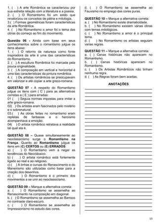 13
1. ( ) A arte Romântica se caracterizou por
sua estreita relação com a literatura e a poesia.
2. ( ) O Romantismo foi um estilo que
revalorizou os conceitos de pátria e mitologia.
3.( ) Formas geométricas foram características
da arte Romântica.
4. ( ) No Romantismo o amor foi o tema das
obras do começo ao fim do movimento.
Questão 06 - Ainda com base em seus
conhecimentos sobre o romantismo julgue os
itens abaixo:
1. ( ) O retorno da natureza como fonte
inspiradora da arte é uma das características
do Romantismo.
2. ( ) A escultura Romântica foi marcada pela
pouca originalidade.
3. ( ) A composição em vertical e horizontal é
uma das características da pintura romântica.
4. ( ) Os artistas românticos se preocupavam
em valorizar e até copiar a arte greco-romana.
QUESTÃO 07 - A respeito do Romantismo
julgue os itens com ( C ) para as alternativas
corretas e ( E ) para erradas:
01 ( ) Seguia normas impostas para imitar a
arte greco-romana.
02( ) Os artistas eram fascinados pelo mistério
e o sobrenatural.
03.( ) As obras feitas no romantismo eram
repletas de fantasias e o heroísmo
acompanhava a emoção.
04( ) O artista romântico retratava a realidade
tal qual ela é.
QUESTÃO 08 – Quase simultaneamente ao
neoclassicismo surge o Romantismo na
França. Quanto ao Romantismo julgue os
itens em (C) CERTOS ou (E) ERRADOS:
a) ( ) O Romantismo vem a negar as
tendências do Neoclássico.
b) ( ) O artista romântico está fortemente
ligado ao real e ao religioso.
c) ( ) A linhas e curvas do Renascimento e do
Maneirismo são utilizadas como base para a
criação dos desenhos.
d) ( ) O Romantismo é o primeiro dos
movimentos a se unir ao neoclassicismo.
QUESTÃO 09 – Marque a alternativa correta:
a. ( ) O Romantismo se assemelha ao
Renascimento na composição em diagonal.
b. ( ) O Romantismo se assemelha ao Barroco
no contraste claro-escuro.
c. ( ) O Romantismo se assemelha ao
Impressionismo no estudo das cores.
d. ( ) O Romantismo se assemelha ao
Fauvismo no emprego das cores puras.
QUESTÃO 10 – Marque a alternativa correta:
a. ( ) No Romantismo existe dramaticidade.
b. ( ) No Romantismo existem várias obras
com temas mitológicos.
c. ( ) No Romantismo a amor é o principal
tema.
d. ( ) No Romantismo os artistas seguiam
varias regras.
QUESTÃO 11 – Marque a alternativa correta:
a. ( ) Cenas históricas não aparecem no
Romantismo.
b. ( ) Cenas históricas aparecem no
Romantismo.
c. ( ) Os Artistas Românticos não tinham
nenhuma regra.
d. ( ) As Regras foram bem aceitas.
ANOTAÇÕES
______________________________________
______________________________________
______________________________________
______________________________________
______________________________________
______________________________________
______________________________________
______________________________________
______________________________________
______________________________________
______________________________________
______________________________________
______________________________________
______________________________________
______________________________________
______________________________________
______________________________________
______________________________________
______________________________________
______________________________________
______________________________________
______________________________________
______________________________________
______________________________________
______________________________________
______________________________________
______________________________________
______________________________________
______________________________________
______________________________________
______________________________________
______________________________________
______________________________________
______________________________________
 
