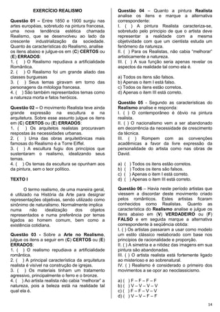 14
EXERCÍCIO REALISMO
Questão 01 – Entre 1850 e 1900 surgiu nas
artes européias, sobretudo na pintura francesa,
uma nova tendência estética chamada
Realismo, que se desenvolveu ao lado da
crescente industrialização da sociedade.
Quanto às características do Realismo, analise
os itens abaixo e julgue-os em (C) CERTOS ou
(E) ERRADOS:
1. ( ) O Realismo repudiava a artificialidade
Romântica.
2. ( ) O Realismo foi um grande aliado das
classes burguesas
3. ( ) Seus temas giravam em torno das
personagens da mitologia francesa.
4. ( ) São também representados temas como
a natureza morta e fatos heróicos.
Questão 02 – O movimento Realista teve ainda
grande expressão na escultura e na
arquitetura. Sobre esse assunto julgue os itens
em (C) CERTOS ou (E) ERRADOS:
1. ( ) Os arquitetos realistas procuravam
respostas às necessidades urbanas.
2. ( ) Uma das obras arquitetônicas mais
famosas do Realismo é a Torre Eiffel.
3. ( ) A escultura fugiu dos princípios que
sustentaram o realismo, idealizando seus
temas.
4. ( ) Os temas da escultura se opunham aos
da pintura, sem o teor político.
TEXTO I
O termo realismo, de uma maneira geral,
é utilizado na História da Arte para designar
representações objetivas, sendo utilizado como
sinônimo de naturalismo. Normalmente implica
numa não idealização dos objetos
representados e numa preferência por temas
ligados ao homem comum, bem como a
existência cotidiana.
Questão 03 - Sobre a Arte no Realismo,
julgue os itens a seguir em (C) CERTOS ou (E)
ERRADOS:
1. ( ) O realismo repudiava a artificialidade
romântica.
2. ( ) A principal característica da arquitetura
realista é visível na construção de igrejas.
3. ( ) Os materiais tinham um tratamento
agressivo, principalmente o ferro e o bronze.
4. ( ) Ao artista realista não cabia “melhorar” a
natureza, pois a beleza está na realidade tal
qual ela é.
Questão 04 – Quanto a pintura Realista
analise os itens e marque a alternativa
correspondente:
I. ( ) A pintura Realista caracteriza-se,
sobretudo pelo principio de que o artista deve
representar a realidade com a mesma
objetividade com que um cientista estuda um
fenômeno da natureza.
II. ( ) Para os Realistas, não cabia “melhorar”
artisticamente a natureza.
III. ( ) A sua função seria apenas revelar os
aspectos da realidade tal como ela é.
a) Todos os itens são falsos.
b) Apenas o item I está falso.
c) Todos os itens estão corretos.
d) Apenas o item III está correto.
Questão 05 - Segundo as características do
Realismo analise e responda:
I. ( ) O contemporâneo é óbvio na pintura
realista.
II. ( ) O nacionalismo vem a ser abandonado
em decorrência da necessidade de crescimento
da técnica.
III. ( ) Rompem com as convenções
acadêmicas a favor da livre expressão da
personalidade do artista como nas obras de
David.
a) ( ) Todos os itens estão corretos.
b) ( ) Todos os itens são falsos.
c) ( ) Apenas o item I está correto.
d) ( ) Apenas o item III está correto.
Questão 06 – Havia neste período artistas que
viessem a discordar deste movimento criado
pelos românticos. Estes artistas ficaram
conhecidos como Realistas. Quanto as
característica do Realismo analise e julgue os
itens abaixo em (V) VERDADEIRO ou (F)
FALSO e em seguida marque a alternativa
correspondente à seqüência obtida:
I. ( ) Os artistas passaram a usar como modelo
um estilo clássico reelaborado com base nos
princípios de racionalidade e proporção.
II. ( ) A simetria e a nitidez das imagens em sua
pintura são abandonadas.
III. ( ) O artista realista está fortemente ligado
ao misterioso e ao sobrenatural.
IV. ( ) Realismo é considerado o primeiro dos
movimentos a se opor ao neoclassicismo.
a) ( ) F – F – F – F
b) ( ) V – V – V – V
c) ( ) F – F – V – V
d) ( ) V – V – F – F
 