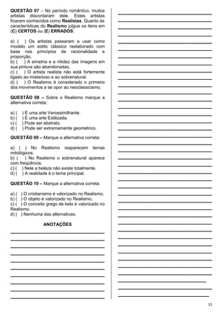 15
QUESTÃO 07 – No período romântico, muitos
artistas discordaram dele. Estes artistas
ficaram conhecidos como Realistas. Quanto às
características do Realismo julgue os itens em
(C) CERTOS ou (E) ERRADOS:
a) ( ) Os artistas passaram a usar como
modelo um estilo clássico reelaborado com
base nos princípios de racionalidade e
proporção.
b) ( ) A simetria e a nitidez das imagens em
sua pintura são abandonadas.
c) ( ) O artista realista não está fortemente
ligado ao misterioso e ao sobrenatural.
d) ( ) O Realismo é considerado o primeiro
dos movimentos a se opor ao neoclassicismo.
QUESTÃO 08 – Sobre o Realismo marque a
alternativa correta:
a) ( ) É uma arte Verossimilhante.
b) ( ) É uma arte Estilizada.
c) ( ) Pode ser abstrato.
d) ( ) Pode ser extremamente geométrico.
QUESTÃO 09 – Marque a alternativa correta:
a) ( ) No Realismo reaparecem temas
mitológicos.
b) ( ) No Realismo o sobrenatural aparece
com freqüência.
c) ( ) Nele a beleza não existe totalmente.
d) ( ) A realidade é o tema principal.
QUESTÃO 10 – Marque a alternativa correta:
a) ( ) O cristianismo é valorizado no Realismo.
b) ( ) O objeto é valorizado no Realismo.
c) ( ) O conceito grego de belo é valorizado no
Realismo.
d) ( ) Nenhuma das alternativas.
ANOTAÇÕES
________________________________
________________________________
________________________________
________________________________
________________________________
________________________________
________________________________
________________________________
________________________________
________________________________
________________________________
________________________________
________________________________
________________________________
________________________________
________________________________
________________________________
________________________________
________________________________
________________________________
________________________________
________________________________
________________________________
________________________________
________________________________
________________________________
________________________________
________________________________
________________________________
________________________________
________________________________
________________________________
________________________________
________________________________
________________________________
________________________________
________________________________
________________________________
________________________________
________________________________
________________________________
________________________________
________________________________
________________________________
________________________________
________________________________
________________________________
______________________________
________________________________
_______________________________
 