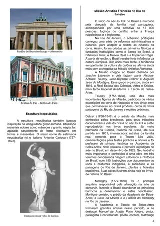 2
Portão de Brandemburgo – Alemenha
Teatro da Paz – Belém do Pará
Escultura Neoclássica
A escultura neoclássica também buscou
inspiração na Antiguidade greco-romana. Utilizando
materiais nobres como mármore e granito negro, foi
aplicada basicamente de forma decorativa em
fontes e mausoléus. O maior nome da estatuária
neoclássica foi o italiano Antonio Canova (1757-
1822).
Estátua da deusa Hebe, de Canova.
Missão Artística Francesa no Rio de
Janeiro
O início do século XIX no Brasil é marcado
pela chegada da família real portuguesa,
acompanhada por uma comitiva de 15 000
pessoas, fugindo do conflito entre a França
napoleônica e a Inglaterra.
No Rio de Janeiro, o soberano português
começou uma série de reformas administrativas e
culturais, para adaptar a cidade às cidades da
corte. Assim, foram criadas as primeiras fábricas e
fundadas instituições como o Banco do Brasil, a
Biblioteca Real, o Museu Real e a Imprensa Régia.
A partir de então, o Brasil recebe forte influência da
cultura européia. Oito anos mais tarde, a tendência
europeizante da cultura da colônia se afirma ainda
mais com a chegada da Missão Artística Francesa.
A Missão chegou ao Brasil chefiada por
Joachin Lebreton e dela faziam parte Nicolas-
Antoine Taunay, Jean-Baptiste Debret e Auguste
Jean de Montigny. Esse grupo organizou, ainda em
1816, a Real Escola das Ciências, Artes e Ofícios,
mais tarde Imperial Academia e Escola de Belas-
Artes.
Taunay (1755-1830), uma das mais
importantes figuras da Missão, participou de várias
exposições na corte de Napoleão e nos cinco anos
que permaneceu no Brasil produziu cerca de trinta
paisagens do Rio de Janeiro e regiões próximas.
Debret (1768-1848) é o artista da Missão mais
conhecido pelos brasileiros, pois seus trabalhos
documentam a vida do Brasil no século XIX e estão
reproduzidos nos livros escolares. Já muito
premiado na Europa, realizou no Brasil, até sua
partida em 1831, imensa obra: retratos da família
real, cenários para o Teatro São João,
ornamentações para festas públicas e oficiais e foi
professor de pintura histórica na Academia de
Belas-Artes, onde realizou a primeira exposição de
arte no Brasil, em dezembro de 1829. Seu trabalho
mais importante e conhecido é uma obra em três
volumes denominada Viagem Pitoresca e Histórica
ao Brasil, com 150 ilustrações que documentam os
usos e costumes indígenas, a sociedade e as
paisagens do Rio de Janeiro, plantas e florestas
brasileiras. Suas obras ilustram ainda hoje os livros
de história do Brasil.
Montigny (1772-1850) foi o principal
arquiteto responsável pela alteração na arte de
construir, fazendo o Brasil abandonar os princípios
barrocos e desenvolver o estilo neoclássico.
Montigny projetou o prédio da Academia de Belas-
Artes, a Casa da Moeda e o Palácio do Itamaraty
no Rio de Janeiro.
A Academia e Escola de Belas-Artes
formaram grandes artistas nesse período, a se
destacar Manuel de Araújo Porto Alegre, pintor,
paisagista e caricaturista, poeta, escritor, teatrólogo
 