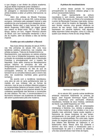 3
e que chegou a ser diretor da própria academia.
Augusto Muller importante pintor retratista e
paisagista e Agostinho José da Mota, famoso pintor
de paisagens e naturezas-mortas e o primeiro
artista brasileiro a obter um prêmio internacional, na
França.
Além dos artistas da Missão Francesa,
vieram para o Brasil, no século XIX, outros pintores
europeus, motivados pela paisagem tropical e pela
existência de uma burguesia rica e desejosa de ser
retratada. Dentre eles, o mais famoso foi Johann-
Moritz Rugendas (1802-1868), de origem alemã
que esteve no Brasil entre 1821 e 1825. Desse
tempo, deixou um livro, Viagem Pitoresca através
do Brasil, com cem ilustrações retratando o dia-a-
dia do império, além de retratos a óleo da família
imperial.
2. O ESTILO QUE VEIO SUBSTITUIR O ROCOCÓ
O estilo que veio substituir o Rococó
Nas duas últimas décadas do século XVIII e
nas três primeiras do século XIX, uma nova
tendência estética predominou nas criações dos
artistas europeus. Trata-se do Academicismo ou
Neoclassicismo, que expressou os valores próprios
de uma nova e fortalecida burguesia, que assumiu
a direção da sociedade européia após a Revolução
Francesa e principalmente com o império de
Napoleão. Esse estilo chamou-se Neoclassicismo
porque retomou os princípios da arte da
Antiguidade Greco-romana. A outra denominação -
Academicismo - deveu-se ao fato de que as
concepções artísticas do mundo greco-romano
tornaram-se os conceitos básicos para o ensino das
artes nas academias mantidas pelos governos
europeus.
De acordo com a tendência neoclássica,
uma obra de arte só seria perfeitamente bela na
medida em que imitasse não as formas da
natureza, mas as que os artistas clássicos gregos e
os renascentistas italianos já haviam criado. E esse
trabalho de imitação só era possível através de um
cuidadoso aprendizado das técnicas e convenções
da arte clássica. Por isso, o convencionalismo e o
tecnicismo reinaram nas academias de belas-artes,
até serem questionados pela arte moderna.
A Morte de Marat (1793), de Jacques Louis David.
A pintura do neoclassicismo
A pintura desse período foi inspirada
principalmente na escultura clássica grega e na
pintura renascentista italiana.
O maior representante da pintura
neoclássica é, sem dúvida, Jacques Louis David
(1748-1825). Ele nasceu em Paris e foi considerado
o pintor da Revolução Francesa; mais tarde, tornou-
se o pintor oficial do Império de Napoleão. David,
sem dúvida, exerceu uma grande influência na
pintura de seu tempo. Suas obras geralmente
expressam um vibrante realismo, mas algumas
delas exprimem fortes emoções, como é o caso do
quadro que retrata a morte de seu amigo Marat.
Banhista de Valpinçon (1808)
Já no século XIX, quando outras tendências
artísticas marcavam fortemente os pintores da
época, Jean Auguste Dominique Ingres (1780-
1867) conservava uma acentuada influência
neoclássica, herdada de seus mestres, sobretudo
de David, cujo ateliê freqüentou em 1797.
Sua obra abrange, além de composições
mitológicas e literárias, nus, retratos e paisagens,
mas a crítica moderna vê nos retratos e nus o seu
trabalho mais admirável. Ingres soube registrar a
fisionomia da classe burguesa do seu tempo,
principalmente no seu gosto pelo poder e na sua
confiança na individualidade. Por outro lado, Ingres
revela um inegável apuro técnico na pintura do nu.
Sua célebre tela Banhista de Valpinçon é um
testemunho disso. Nessa obra fica evidente o
domínio dos tons claros e translúcidos para a
representação da pele e o domínio do desenho,
uma das características mais fortes de Ingres.
 