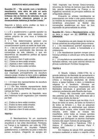 4
EXERCÍCIO NEOCLASSICISMO
Questão 01 – “De acordo com a tendência
neoclássica, uma obra de arte só seria
perfeitamente bela na medida em que
imitasse não as formas da natureza, mas as
que os artistas clássicos gregos e os
renascentistas italianos já haviam criado.”
Segundo a leitura acima analise os itens e
marque uma ÚNICA alternativa:
I. ( ) É o academicismo o grande opositor no
decorrer do processo, pois expressou os
valores próprios de uma nova e fortalecida
burguesia.
II. ( ) Tais determinações geraram uma
introdução nas academias de artes que se
convencionaram quanto ao estilo de fazer arte.
III. ( ) Isto só seria possível com um trabalho
de pesquisa e aprendizado das técnicas de
convenções da arte clássica, o que em
decorrência da decadência política da época
não acontecerá.
a) ( ) Apenas o item II está correto.
b) ( ) Todos os itens estão errados.
c) ( ) Apenas o item I está errado.
d) ( ) Todos os itens estão corretos.
Questão 02 – A pintura do neoclassicismo tem
sua inspiração principalmente na escultura
clássica grega. Analise os itens sobre a pintura
neoclássica e marque uma ÚNICA alternativa:
I. ( ) O maior dos representantes da escultura
clássica grega é Rafael.
II. ( ) Um dos maiores representante deste
período é, sem dúvida William Goya, autor de A
carroça de Feno.
III. ( ) Durante o governo de Napoleão, seus
atos históricos foram registrados com maestria
por Dalí.
a) ( )Todos os itens estão corretos.
b) ( )Todos os itens estão errados.
c) ( )Apenas o item I está errado.
d) ( )Apenas o item III está correto.
TEXTO I
O Neoclassicismo foi um movimento
artístico que se desenvolveu especialmente na
arquitetura e nas artes decorativas. Floresceu
na França e na Inglaterra, por volta de 1750,
sob a influência do arquiteto Palladio
(palladianismo), e estendeu-se para o resto dos
países europeus, chegando ao apogeu em
1830. Inspirado nas formas Greco-romanas,
renunciou às formas do barroco (que não tinha
tido grande repercussão na França e na
Inglaterra) revivendo os princípios estéticos da
antiguidade clássica.
Enquanto os artistas neoclássicos se
preocupavam em imitar a arte greco-romana e
os mestres do renascimento italiano, os artistas
românticos procuraram se libertar das
convenções acadêmicas em favor da livre
expressão da personalidade do artista.
Questão 03 - Sobre o Neoclassicismo, julgue
os itens a seguir em (C) CERTOS ou (E)
ERRADOS:
1. ( ) Caracterizou-se pelo desejo de recriar as
formas artísticas da antiguidade greco-romana.
2. ( ) Os neoclássicos queriam expressar as
virtudes cívicas, o poder, a honestidade e o
cristianismo.
3. ( ) Os neoclássicos queriam romper com a
herança artística e cultural que vinha da Grécia
antiga.
4. ( ) A arquitetura se caracterizou pelo uso de
fachadas sóbrias, nas quais colunas dóricas ou
jônicas sustentavam frontões hexagonais.
TEXTO II
O filósofo Voltaire (1694-1778) foi o
grande defensor da liberdade de pensamento e
da tolerância. Com seu estilo irônico e vibrante,
criticou a monarquia absolutista de direito
divino, a Igreja Católica, o clero, a intolerância
religiosa e o fanatismo. Afirmava ser
necessária uma monarquia respeitadora das
liberdades individuais e governada por um
soberano esclarecido pela filosofia das luzes.
“ Posso não concordar com nenhuma
das palavras que dizeis, mas defenderei até a
morte vosso direito de dize-la.”
“ Não é aos homens que me dirijo, é a ti,
Deus de todos os seres, de todos os homens e
de todos os tempos (...). Que as pequenas
diferenças entre as vestimentas que cobrem
nossos fracos corpos, entre nossos costumes
ridículos, entre todas as nossas leis
imperfeitas, entre todas as nossas opiniões
insensatas (...) que todas essas pequenas
nuances que distinguem os átomos chamados
homens não sejam motivos de perseguição.”
Voltaire, Tratado sobre a Tolerância, 1763, in
Histore, 3º. Collection J. Monnier, Paris: F.
Nathan, 1966.
Em meados do século XVII, pensadores
europeus exaltaram a razão e o espírito crítico
 