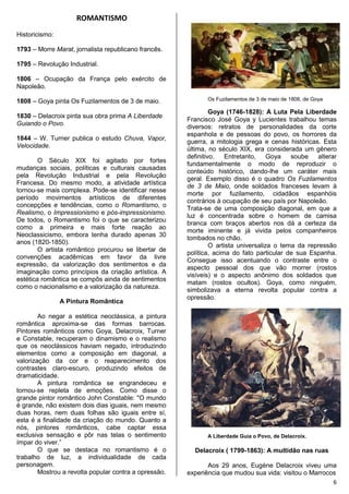 6
ROMANTISMO
Historicismo:
1793 – Morre Marat, jornalista republicano francês.
1795 – Revolução Industrial.
1806 – Ocupação da França pelo exército de
Napoleão.
1808 – Goya pinta Os Fuzilamentos de 3 de maio.
1830 – Delacroix pinta sua obra prima A Liberdade
Guiando o Povo.
1844 – W. Turner publica o estudo Chuva, Vapor,
Velocidade.
O Século XIX foi agitado por fortes
mudanças sociais, políticas e culturais causadas
pela Revolução Industrial e pela Revolução
Francesa. Do mesmo modo, a atividade artística
tornou-se mais complexa. Pode-se identificar nesse
período movimentos artísticos de diferentes
concepções e tendências, como o Romantismo, o
Realismo, o Impressionismo e pós-impressionismo.
De todos, o Romantismo foi o que se caracterizou
como a primeira e mais forte reação ao
Neoclassicismo, embora tenha durado apenas 30
anos (1820-1850).
O artista romântico procurou se libertar de
convenções acadêmicas em favor da livre
expressão, da valorização dos sentimentos e da
imaginação como princípios da criação artística. A
estética romântica se compôs ainda de sentimentos
como o nacionalismo e a valorização da natureza.
A Pintura Romântica
Ao negar a estética neoclássica, a pintura
romântica aproxima-se das formas barrocas.
Pintores românticos como Goya, Delacroix, Turner
e Constable, recuperam o dinamismo e o realismo
que os neoclássicos haviam negado, introduzindo
elementos como a composição em diagonal, a
valorização da cor e o reaparecimento dos
contrastes claro-escuro, produzindo efeitos de
dramaticidade.
A pintura romântica se engrandeceu e
tornou-se repleta de emoções. Como disse o
grande pintor romântico John Constable: "O mundo
é grande, não existem dois dias iguais, nem mesmo
duas horas, nem duas folhas são iguais entre sí,
esta é a finalidade da criação do mundo. Quanto a
nós, pintores românticos, cabe captar essa
exclusiva sensação e pôr nas telas o sentimento
ímpar do viver.”
O que se destaca no romantismo é o
trabalho de luz, a individualidade de cada
personagem.
Mostrou a revolta popular contra a opressão.
Os Fuzilamentos de 3 de maio de 1808, de Goya
Goya (1746-1828): A Luta Pela Liberdade
Francisco José Goya y Lucientes trabalhou temas
diversos: retratos de personalidades da corte
espanhola e de pessoas do povo, os horrores da
guerra, a mitologia grega e cenas históricas. Esta
última, no século XIX, era considerada um gênero
definitivo. Entretanto, Goya soube alterar
fundamentalmente o modo de reproduzir o
conteúdo histórico, dando-lhe um caráter mais
geral. Exemplo disso é o quadro Os Fuzilamentos
de 3 de Maio, onde soldados franceses levam à
morte por fuzilamento, cidadãos espanhóis
contrários à ocupação de seu país por Napoleão.
Trata-se de uma composição diagonal, em que a
luz é concentrada sobre o homem de camisa
branca com braços abertos nos dá a certeza da
morte iminente e já vivida pelos companheiros
tombados no chão.
O artista universaliza o tema da repressão
política, acima do fato particular de sua Espanha.
Consegue isso acentuando o contraste entre o
aspecto pessoal dos que vão morrer (rostos
visíveis) e o aspecto anônimo dos soldados que
matam (rostos ocultos). Goya, como ninguém,
simbolizava a eterna revolta popular contra a
opressão.
A Liberdade Guia o Povo, de Delacroix.
Delacroix ( 1799-1863): A multidão nas ruas
Aos 29 anos, Eugène Delacroix viveu uma
experiência que mudou sua vida: visitou o Marrocos
 
