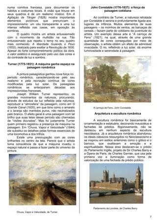 7
numa comitiva francesa, para documentar os
hábitos e costumes locais. A visão que trouxe em
seus quadros é de um realismo místico. Em A
Agitação de Tânger (1828) mostra importantes
elementos pictóricos que prenunciam o
impressionismo: um céu transparente e uma luz
intensa refletida nas casas, em oposição às
sombras.
O quadro mostra um artista entusiasmado
com o movimento da multidão na rua. Tão
entusiasmado que repetiu o tema no seu quadro
mais conhecido: A liberdade Guiando o Povo
(1832), realizado para exaltar a Revolução de 1830.
Apesar do forte comprometimento político da obra,
o valor estético é assegurado pelo uso das cores e
do contraste de luz e sombra.
Turner (1775-1851): A máquina ganha espaço na
paisagem romântica
A pintura paisagística ganhou nova força no
período romântico, caracterizando-se pelo seu
realismo e pela recriação contínua de cores
modificadas pela luz solar. Os paisagistas
românticos se anteciparam décadas aos
impressionistas franceses.
Joseph William Turner representou os
grandes movimentos da natureza, procurando,
através de estudos da luz refletida pela natureza,
reproduzir a “atmosfera” da paisagem, como em O
Grande Canal (1835), em que tons como o amarelo
e o laranja são mantidos puros, não neutralizados
pelo branco. O efeito geral é uma paisagem com tal
brilho que suas telas desse período são chamadas
de “visões douradas”. Mas foi justamente Turner
quem primeiro registrou a presença da máquina na
paisagem. Em “Chuva, Vapor e Velocidade” (1844)
ele substitui os detalhes pelas formas essenciais de
uma locomotiva e dos trilhos.
Existe uma preocupação com as cores
brilhantes no centro da tela. Parece que o artista
toma consciência de que a máquina invadiu o
espaço natural e passa a fazer parte do universo da
pintura.
Chuva, Vapor e Velocidade, de Turner.
John Constable (1776-1837): a força da
paisagem cotidiana
Ao contrário de Turner, a natureza retratada
por Constable é serena e profundamente ligada aos
lugares da infância. Muitos elementos de suas
paisagens – os moinhos de ventos, as barcaças de
cereais – faziam parte do cotidiano da juventude do
artista. Um exemplo dessa arte é “A carroça de
Feno” (1821), na qual, através de uma grande
quantidade de cores conseguidas por meio de
observação, o artista obtém um efeito de admirável
vivacidade. O rio, refletindo a luz solar, dá enorme
luminosidade e serenidade à paisagem.
A carroça de Feno. John Constable
Arquitetura e escultura romântica
A escultura romântica foi basicamente de
ornamentação e estatuária, decorando mausoléus e
fachadas de prédios. Rigorosamente, não se
destacou em nenhum aspecto da escultura
neoclássica. Já a arquitetura romântica abandonou
os ideais clássicos ressurgidos no Neoclassicismo e
se inspirou em estilos anteriores como o gótico e o
barroco, que exaltavam a emoção e a
espiritualidade. Nessa área destacam-se o prédio
do Parlamento Inglês, projeto de Sir Charles Barry e
a Ópera de Paris, de Charles Garnier, que usa pela
primeira vez a iluminação como forma de
valorização de uma fachada de prédio público.
Parlamento de Londres, de Charles Barry
 