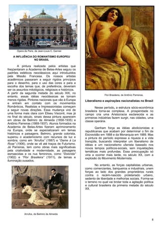 8
Ópera de Paris, de Jean-Louis C. Garnier
A INFLUÊNCIA DO ROMANTISMO EUROPEU
NO BRASIL
A pintura realizada pelos artistas que
freqüentaram a Academia de Belas-Artes seguiu os
padrões estéticos neoclássicos aqui introduzidos
pela Missão Francesa. Os nossos artistas
acadêmicos passaram a seguir rígidos princípios
para o desenho, para o uso das cores e para a
escolha dos temas que, de preferência, deveriam
ser os assuntos mitológicos, religiosos e históricos.
A partir da segunda metade do século XIX, no
entanto, essas idéias neoclássicas se tornam
menos rígidas. Pintores nacionais que vão à Europa
e entram em contato com os movimentos
Românticos, Realistas e Impressionistas começam
a seguir novas direções. Essa mudança virá de
uma forma mais clara com Eliseu Visconti, mas já
no final do século, sinais dessa pintura aparecem
em obras de Belmiro de Almeida (1858-1935) e
Antônio Parreiras (1869-1937). Alunos formados na
Academia de Belas-Artes fizeram aprimoramento
na Europa, onde se especializaram em temas
históricos e paisagens. Belmiro, grande colorista,
superou o academicismo com recursos de luz e
sombra, como em “Arrufos” (1887) e “Dame à La
Rose” (1906), onde se vê até traços de Futurismo.
Já Parreiras, tem como obras mais significativas
pela criatividade e modernidade, as paisagens
esmaecidas e os nus femininos, como “Dolorida”
(1902) e “Flor Brasileira” (1911), de temas e
iluminação ousados.
Arrufos, de Belmiro de Almeida
Flor Brasileira, de Antônio Parreiras.
Liberalismo e aspirações nacionalistas no Brasil
Nesse período, a estrutura sócio-econômica
brasileira torna-se complexa. A prosperidade no
campo cria uma Aristocracia esclarecida e as
primeiras indústrias fazem surgir, nas cidades, uma
classe operária.
Ganham força as idéias abolicionistas e
republicanas que acabam por determinar o fim da
Escravidão em 1888 e da Monarquia em 1889. Mas
a pintura do período expressa a riqueza e a vida
tranqüila, buscando interpretar um liberalismo de
idéias e um nacionalismo ufanista baseado nos
novos tempos políticos-sociais, sem inquietações
temáticas mais profundas. Essa preocupação só
viria a ocorrer mais tarde, no século XX, com a
explosão do Movimento Modernista.
No entanto, as forças capitalistas urbanas,
como comerciantes, banqueiros e industriais, unem
forças ao lado dos grandes proprietários rurais
contra o recém-nascido proletariado urbano,
sedento de liberdade e melhorias sociais. Forma-se
o terreno no qual vai brotar toda a agitação política
e cultural brasileira da primeira metade do século
XX.
 