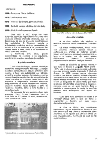 9
O REALISMO
Historicismo:
1866 – Tocador de Pífaro, de Manet.
1870 – Unificação da Itália.
1876 – Invenção do telefone, por Graham Bell.
1886 – Bartholdi esculpe a Estátua da Liberdade.
1888 – Abolição da Escravatura (Brasil).
Entre 1850 e 1900 surge nas artes
européias, sobretudo na pintura francesa, uma nova
tendência estética chamada Realismo, que se
desenvolveu ao lado da crescente industrialização
das sociedades. O Realismo repudia a
artificialidade romântica, sentindo necessidade de
retratar a vida, os costumes e os problemas das
classes média e baixa, vindo a ser conhecido na
pintura como arte socialista.
O movimento teve, ainda, grande
expressividade na escultura e na arquitetura,
abandonando as visões subjetivas da realidade.
Arquitetura realista
Com a industrialização, grandes mudanças
ocorrem na paisagem urbana da Europa. As igrejas
e palácios construídos nos séculos anteriores com
requinte e luxo, são substituídos por fábricas,
armazéns, escolas, estações ferroviárias e outras
construções civis que atendam às necessidades da
classe operária e da burguesia desse período. Os
arquitetos e engenheiros procuram responder
adequadamente às novas necessidades urbanas,
utilizando materiais novos surgidos a partir da
Revolução Industrial, como o ferro fundido e o
concreto armado.
As estruturas de ferro passam a ficar mais
aparentes, criando formas imponentes como a
Torre Eiffel, de 300 metros de altura, ou delicadas,
como o Palácio de Cristal
Palácio de Cristal, em Londres – obra de Joseph Paxton (185l)..
Torre Eiffel, em Paris – obra de Gustave Eiffel (1889).
A escultura realista
A escultura realista não idealizou a
realidade, buscando recriar os seres tais como eles
são.
Os temas contemporâneos, muitas vezes
com assumida intenção política, tinham a
preferência dos artistas. Os materiais também
tinham um tratamento agressivo, principalmente o
ferro e o bronze, que não eram polidos
devidamente, deixando transparecer
propositadamente as falhas das ligas de metal.
Dentre os escultores do período realista, o
que mais se destaca é Auguste Rodin (1840 -
1917), cuja produção desperta severas polêmicas.
Já o seu primeiro trabalho importante A Idade do
Bronze, de 1877, causou grande discussão
motivada pelo intenso realismo. Críticos chegaram
a acusar o artista de ter feito a escultura a partir de
moldes tirados diretamente de modelos vivos. Mas
é com Os Burgueses de Calais (1895) que Rodin
revela sua característica fundamental: a fixação do
momento exato de um gesto humano. Toda a
angústia e desesperança do gesto de sacrifício
parecem estar estampadas nas figuras da
escultura.
Outra obra muito conhecida de Rodin é O
Pensador (1902), com o qual ele torna a
surpreender o homem em suas ações
dramaticamente comuns.
A obra de Rodin tem classificação
controvertida. Alguns a consideram romântica, pela
forte emoção que traz. Outros a caracterizam como
naturalista. E há aqueles que vêm nas obras um
puro Impressionismo, movimento do qual ele foi
contemporâneo.
 