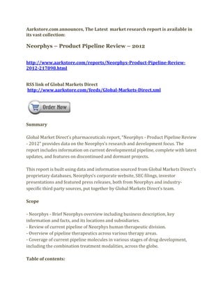 Aarkstore.com announces, The Latest market research report is available in
its vast collection:

Neorphys – Product Pipeline Review – 2012


http://www.aarkstore.com/reports/Neorphys-Product-Pipeline-Review-
2012-217898.html


RSS link of Global Markets Direct
http://www.aarkstore.com/feeds/Global-Markets-Direct.xml




Summary

Global Market Direct’s pharmaceuticals report, “Neorphys - Product Pipeline Review
- 2012” provides data on the Neorphys’s research and development focus. The
report includes information on current developmental pipeline, complete with latest
updates, and features on discontinued and dormant projects.

This report is built using data and information sourced from Global Markets Direct’s
proprietary databases, Neorphys’s corporate website, SEC filings, investor
presentations and featured press releases, both from Neorphys and industry-
specific third party sources, put together by Global Markets Direct’s team.

Scope

- Neorphys - Brief Neorphys overview including business description, key
information and facts, and its locations and subsidiaries.
- Review of current pipeline of Neorphys human therapeutic division.
- Overview of pipeline therapeutics across various therapy areas.
- Coverage of current pipeline molecules in various stages of drug development,
including the combination treatment modalities, across the globe.

Table of contents:
 