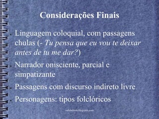 rafabebum.blogspot.com
Considerações Finais
● Linguagem coloquial, com passagens
chulas (- Tu pensa que eu vou te deixar
antes de tu me dar?)
● Narrador onisciente, parcial e
simpatizante
● Passagens com discurso indireto livre
● Personagens: tipos folclóricos
 