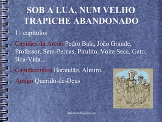 rafabebum.blogspot.com
SOB A LUA, NUM VELHO
TRAPICHE ABANDONADO
● 11 capítulos
● Capitães da Areia: Pedro Bala, João Grande,
Professor, Sem-Pernas, Pirulito, Volta Seca, Gato,
Boa-Vida...
● Capitãezinhos Barandão, Almiro...
● Amigo Querido-de-Deus
 