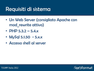 Requisiti di sistema
• Un Web Server (consigliato Apache con
  mod_rewrite attivo)
• PHP 5.3.2 – 5.4.x
• MySql 5.1.50 - 5.x.x
• Accesso shell al server
 