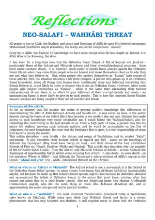 1
NEO-SALAFI – WAHHÂBI THREAT
All praise is due to Allâh, the Exalted; and peace and blessings of Allâh be upon His beloved messenger
Muhammad (SallAllâhu Alayhi Wasallam), his family and all his companions. Ameen!
Glory be to Allâh, the Exalted. Of knowledge we have none except what He has taught us. Indeed, it is
Allâh Who is the Knowing, the Wise.
It has been for a long time now that the Orthodox Sunni Ulamâ of Ahl al Sunnah wal Jamâ’ah -
particularly those of the Ash’ari and Mâturidi schools and their creedal/theological positions - have
been under constant attack. It is, however, much easier to handle these attacks against the Orthodox
Sunni Ulamâ when they come from people who are honest and make themselves clear as to who they
are and what they believe in. But, when people who project themselves as “Sunnis” take charge of
these attacks, then the situation becomes a bit more complex. A person who grows up in an Orthodox
Sunni household, doing all things that Sunnis have traditionally done and believing everything that
Sunnis believe in, is not likely to listen to anyone who is not an Orthodox Sunni. However, when some
people who project themselves as “Sunnis” - while at the same time advocating their twisted
interpretations of our Deen in an effort to gain followers of their corrupt beliefs and deeds - an
unsuspecting Sunni is more likely to give in to such people. This is how the innocent Sunni Muslim
masses (awaam) are being caught in their net of mischief and fitnah.
Summary of this article:
As far as matters that fall outside the realm of general public’s knowledge like differences of
understanding the sifât of Allâh between Asharis and Salafis etc., it was never an issue in the public
domain during the times of our elders like it has become in our modern day and age. Internet has made
access to such knowledge very easily obtainable and I would blame the Wahhabi/Salafis also for
rekindling this controversy in the last decade or so. From a Fiqh point of view, a person may live his
entire life without knowing such intricate matters and he won’t be accountable on the Day of
Judgement for such knowledge. But now that the Pandora’s Box is open, it is the responsibility of those
who know to clarify the matter.
This article describes – very briefly - the history and origin of Wahhâbism and its related “Salafi”
movement. It also describes their deviant beliefs in aqaa’id and fiqh - based on the teachings of
Allâmah ibn Taymiyyah (May Allah have mercy on him) - and their denial of the four established
Schools of Fiqh viz. Hanafi, Shafi’ee, Maliki and Hanbali. This article also describes why the majority
of the Orthodox Sunni Ulamâ - from the Ash’ari and Mâturidi Schools of Beliefs – accuse Allâmah ibn
Taymiyyah of reprehensible bid’ah whilst some accusing him of kufr. It also deals - in some depth - on
the question: Where is Allâh? – and Allâmah ibn Taymiyyah’s interpretations of Allâh’s saying in the
Quran: “istawâ alal arsh” (He – Allâh - established Himself on the Throne).
What or who is an Ash’ari or Mâturidi? The Ash’ari school is not a movement; it is the School of
the Orthodox Sunni Belief system. Its name comes from Imam Abu Al-Hasan Al-Ash’ari (rahmatullahi
alayhi), not because he made up this school’s belief system (aqâ’id), but because he defended, detailed
and systematized the beliefs of Orthodox Sunnis to the extent that most Sunni scholars after him
cannot but admit that he is their leader (imam). Also not forgetting Imam Abu Mansur Al-Mâturidi
(rahmatullahi alayhi), who did the same thing as Imam Abu Al-Hasan Al-Ash’ari did, and at
approximately the same time period, but in another location.
What or who is a “Wahhâbi”? The most extremist Pseudo-Sunni movement today is Wahhâbism
(also known as Salafism). While many may think that Wahhâbi threat and terror is a recent
phenomenon that has only targeted non-Muslims, it will surprise many to know that the Orthodox
 