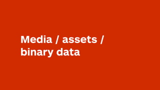 Media / assets /
binary data
 