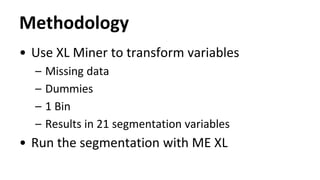 Methodology
• Use XL Miner to transform variables
– Missing data
– Dummies
– 1 Bin
– Results in 21 segmentation variables
• Run the segmentation with ME XL
 