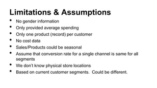 Limitations & Assumptions
• No gender information
• Only provided average spending
• Only one product (record) per customer
• No cost data
• Sales/Products could be seasonal
• Assume that conversion rate for a single channel is same for all
segments
• We don’t know physical store locations
• Based on current customer segments. Could be different.
 
