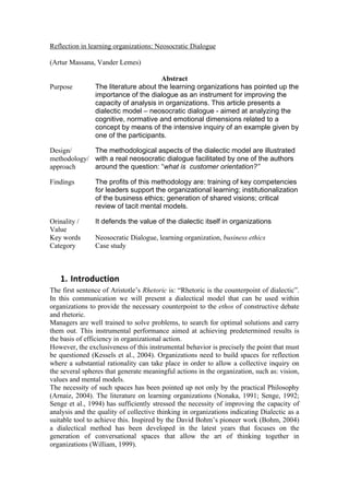 Reflection in learning organizations: Neosocratic Dialogue

(Artur Massana, Vander Lemes)

                                      Abstract
Purpose         The literature about the learning organizations has pointed up the
                importance of the dialogue as an instrument for improving the
                capacity of analysis in organizations. This article presents a
                dialectic model – neosocratic dialogue - aimed at analyzing the
                cognitive, normative and emotional dimensions related to a
                concept by means of the intensive inquiry of an example given by
                one of the participants.

Design/      The methodological aspects of the dialectic model are illustrated
methodology/ with a real neosocratic dialogue facilitated by one of the authors
approach     around the question: “what is customer orientation?”

Findings        The profits of this methodology are: training of key competencies
                for leaders support the organizational learning; institutionalization
                of the business ethics; generation of shared visions; critical
                review of tacit mental models.

Orinality /     It defends the value of the dialectic itself in organizations
Value
Key words       Neosocratic Dialogue, learning organization, business ethics
Category        Case study



   1. Introduction	
  
The first sentence of Aristotle’s Rhetoric is: “Rhetoric is the counterpoint of dialectic”.
In this communication we will present a dialectical model that can be used within
organizations to provide the necessary counterpoint to the ethos of constructive debate
and rhetoric.
Managers are well trained to solve problems, to search for optimal solutions and carry
them out. This instrumental performance aimed at achieving predetermined results is
the basis of efficiency in organizational action.
However, the exclusiveness of this instrumental behavior is precisely the point that must
be questioned (Kessels et al., 2004). Organizations need to build spaces for reflection
where a substantial rationality can take place in order to allow a collective inquiry on
the several spheres that generate meaningful actions in the organization, such as: vision,
values and mental models.
The necessity of such spaces has been pointed up not only by the practical Philosophy
(Arnaiz, 2004). The literature on learning organizations (Nonaka, 1991; Senge, 1992;
Senge et al., 1994) has sufficiently stressed the necessity of improving the capacity of
analysis and the quality of collective thinking in organizations indicating Dialectic as a
suitable tool to achieve this. Inspired by the David Bohm’s pioneer work (Bohm, 2004)
a dialectical method has been developed in the latest years that focuses on the
generation of conversational spaces that allow the art of thinking together in
organizations (William, 1999).
 